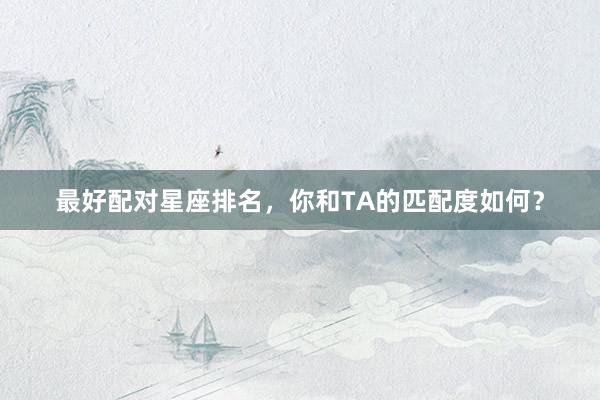 最好配对星座排名，你和TA的匹配度如何？
