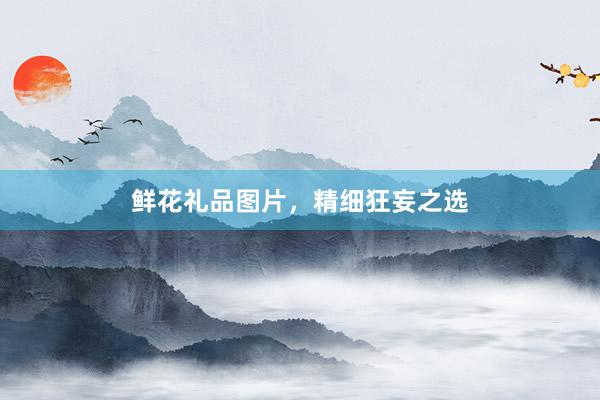 鲜花礼品图片，精细狂妄之选