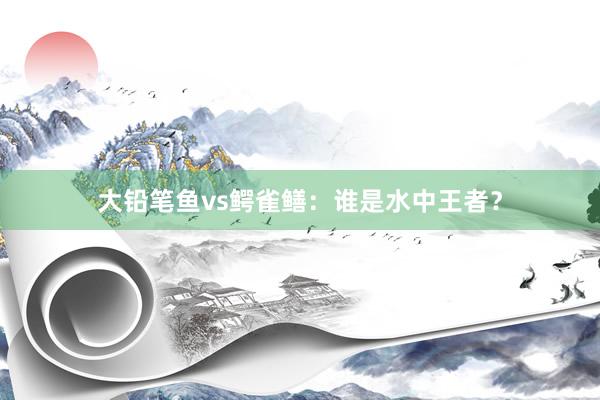 大铅笔鱼vs鳄雀鳝：谁是水中王者？